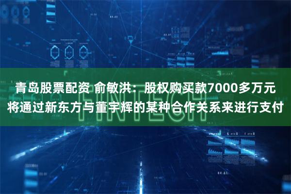 青岛股票配资 俞敏洪：股权购买款7000多万元将通过新东方与董宇辉的某种合作关系来进行支付