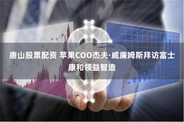 唐山股票配资 苹果COO杰夫·威廉姆斯拜访富士康和领益智造