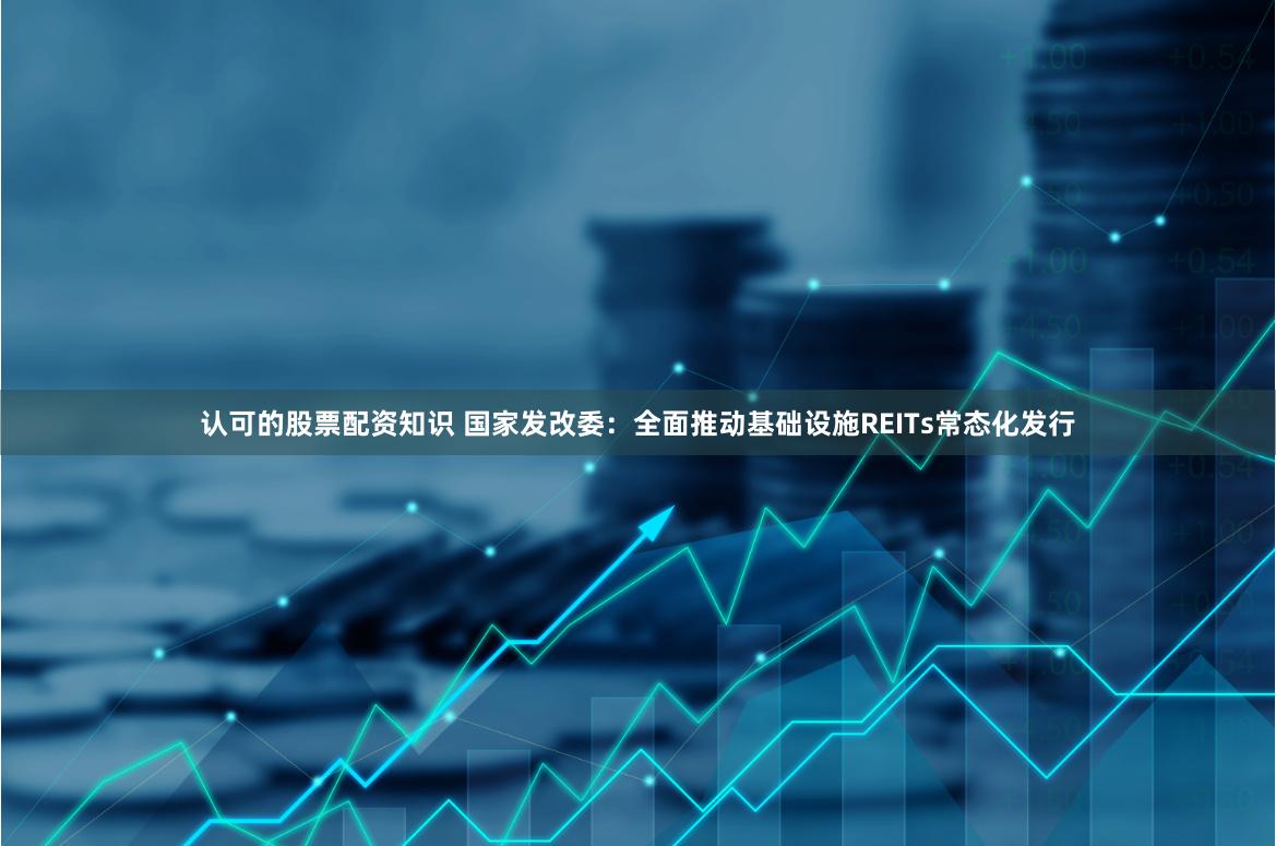 认可的股票配资知识 国家发改委：全面推动基础设施REITs常态化发行