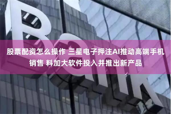 股票配资怎么操作 三星电子押注AI推动高端手机销售 料加大软件投入并推出新产品
