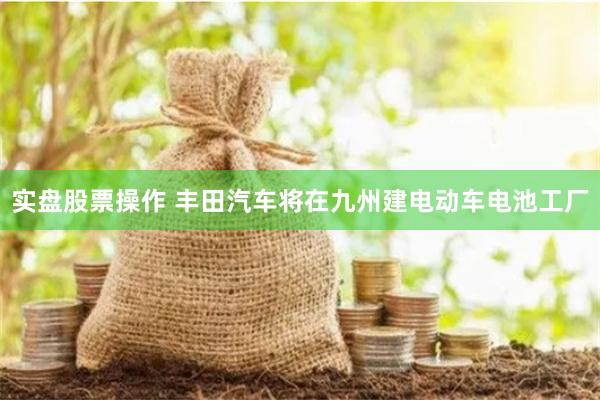 实盘股票操作 丰田汽车将在九州建电动车电池工厂
