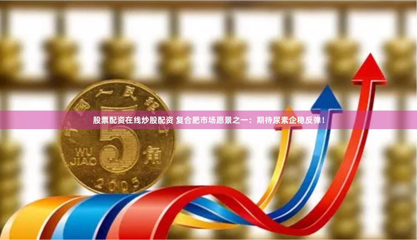 股票配资在线炒股配资 复合肥市场愿景之一：期待尿素企稳反弹！