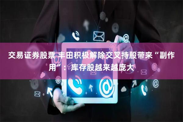 交易证券股票 丰田积极解除交叉持股带来“副作用”：库存股越来越庞大