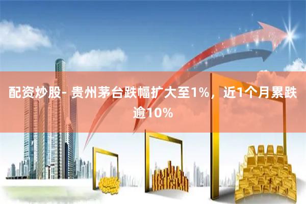 配资炒股- 贵州茅台跌幅扩大至1%，近1个月累跌逾10%
