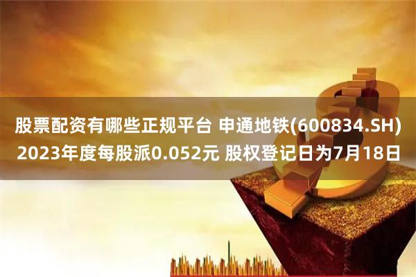 股票配资有哪些正规平台 申通地铁(600834.SH)2023年度每股派0.052元 股权登记日为7月18日