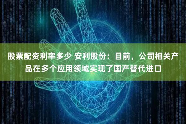 股票配资利率多少 安利股份：目前，公司相关产品在多个应用领域实现了国产替代进口