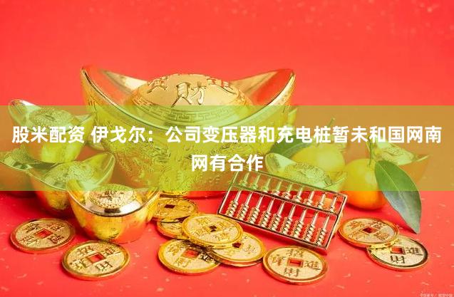 股米配资 伊戈尔：公司变压器和充电桩暂未和国网南网有合作