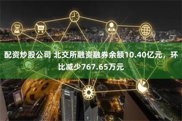 配资炒股公司 北交所融资融券余额10.40亿元，环比减少767.65万元
