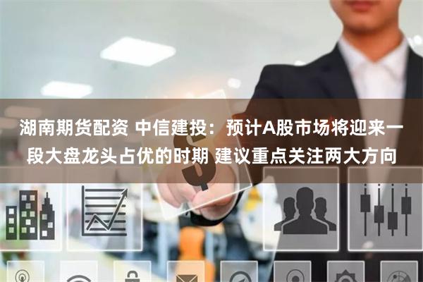 湖南期货配资 中信建投：预计A股市场将迎来一段大盘龙头占优的时期 建议重点关注两大方向