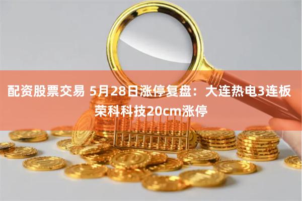 配资股票交易 5月28日涨停复盘：大连热电3连板 荣科科技20cm涨停