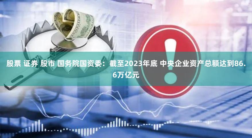 股票 证券 股市 国务院国资委：截至2023年底 中央企业资产总额达到86.6万亿元