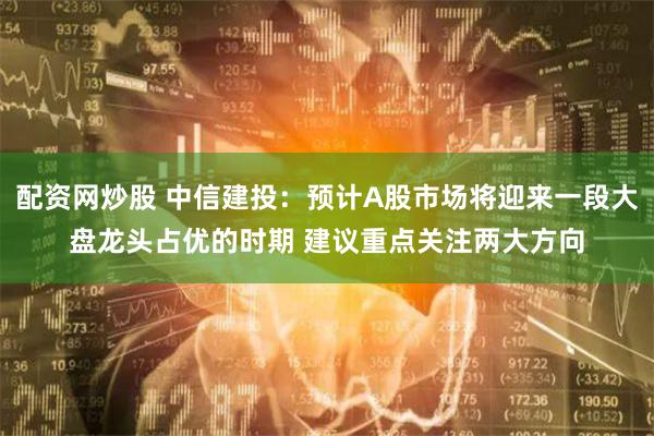 配资网炒股 中信建投：预计A股市场将迎来一段大盘龙头占优的时期 建议重点关注两大方向