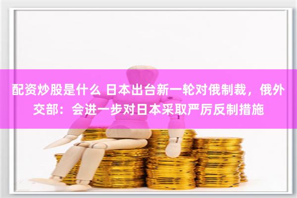 配资炒股是什么 日本出台新一轮对俄制裁，俄外交部：会进一步对日本采取严厉反制措施