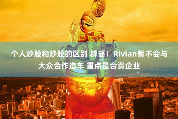 个人炒股和炒股的区别 辟谣！Rivian暂不会与大众合作造车 重点是合资企业
