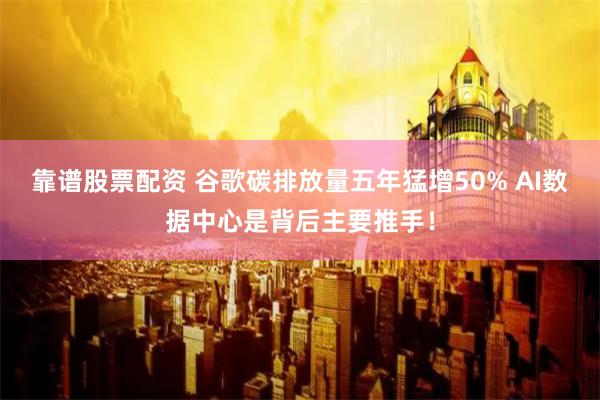 靠谱股票配资 谷歌碳排放量五年猛增50% AI数据中心是背后主要推手！