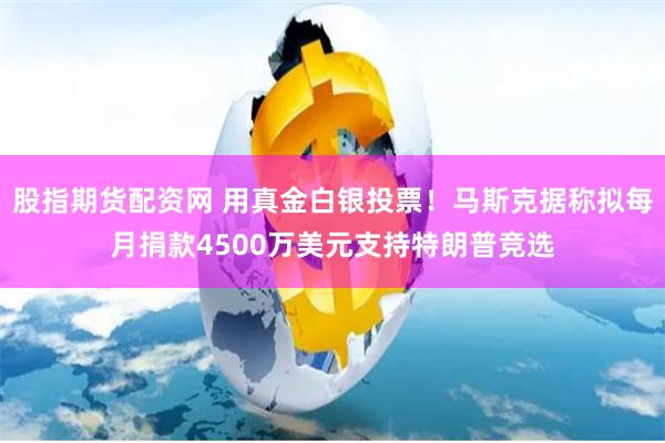 股指期货配资网 用真金白银投票！马斯克据称拟每月捐款4500万美元支持特朗普竞选