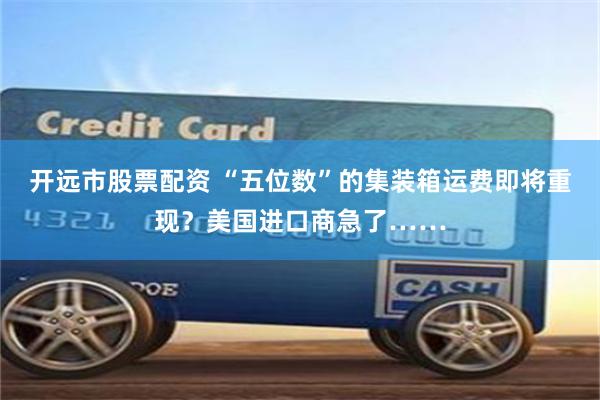 开远市股票配资 “五位数”的集装箱运费即将重现？美国进口商急了……