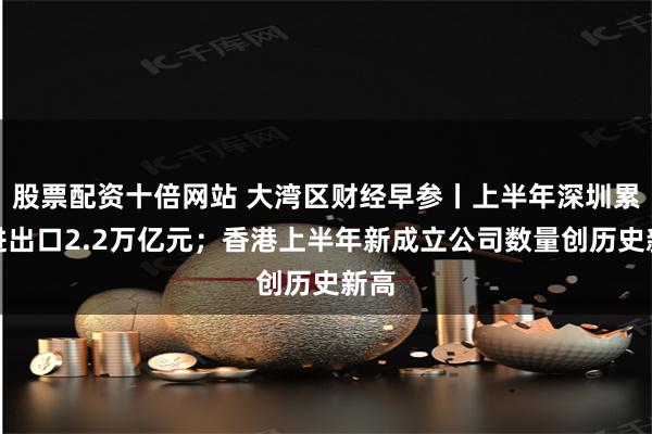 股票配资十倍网站 大湾区财经早参丨上半年深圳累计进出口2.2万亿元；香港上半年新成立公司数量创历史新高