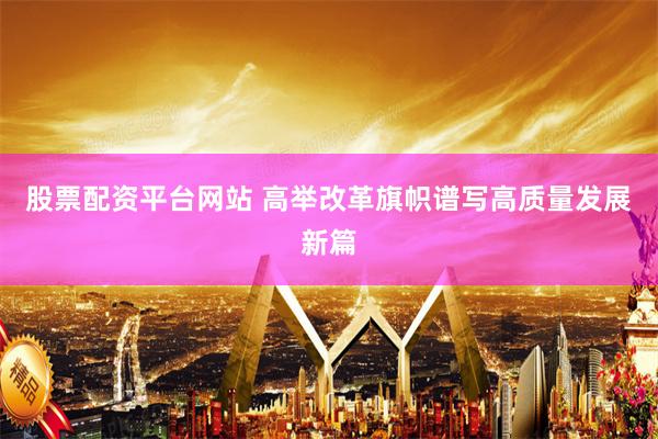 股票配资平台网站 高举改革旗帜谱写高质量发展新篇