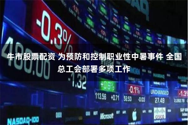 牛市股票配资 为预防和控制职业性中暑事件 全国总工会部署多项工作