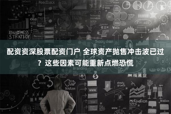 配资资深股票配资门户 全球资产抛售冲击波已过？这些因素可能重新点燃恐慌