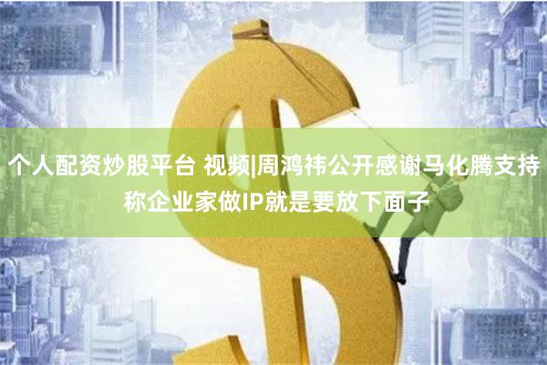 个人配资炒股平台 视频|周鸿祎公开感谢马化腾支持 称企业家做IP就是要放下面子