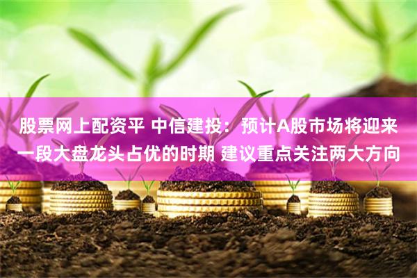 股票网上配资平 中信建投：预计A股市场将迎来一段大盘龙头占优的时期 建议重点关注两大方向