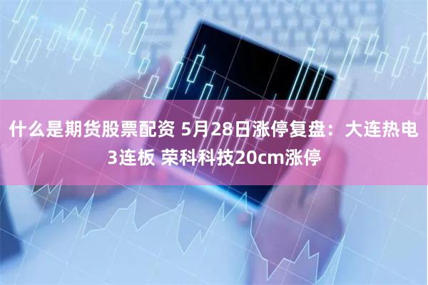 什么是期货股票配资 5月28日涨停复盘：大连热电3连板 荣科科技20cm涨停