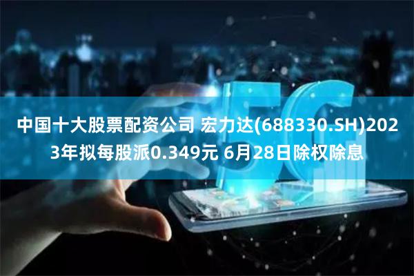 中国十大股票配资公司 宏力达(688330.SH)2023年拟每股派0.349元 6月28日除权除息