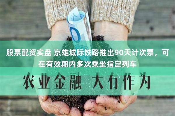 股票配资实盘 京雄城际铁路推出90天计次票，可在有效期内多次乘坐指定列车