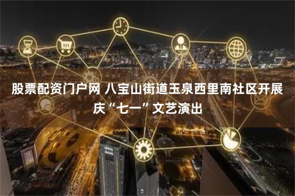股票配资门户网 八宝山街道玉泉西里南社区开展庆“七一”文艺演出
