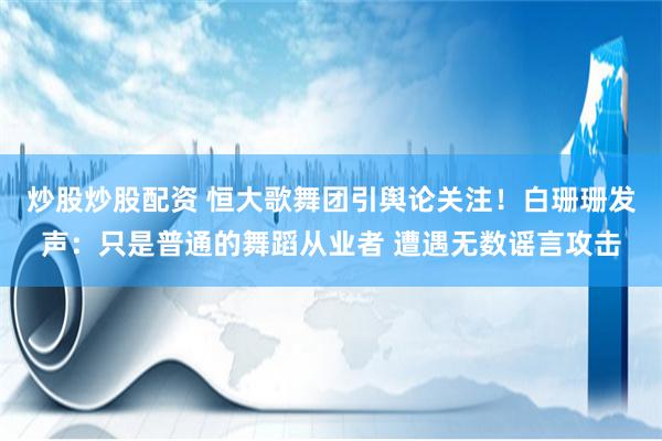 炒股炒股配资 恒大歌舞团引舆论关注！白珊珊发声：只是普通的舞蹈从业者 遭遇无数谣言攻击