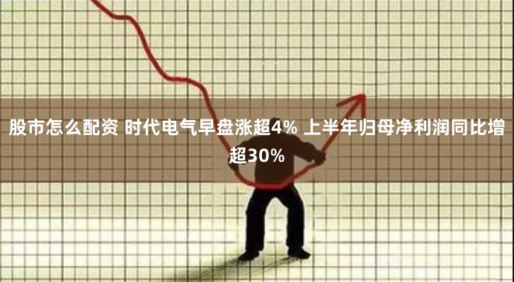 股市怎么配资 时代电气早盘涨超4% 上半年归母净利润同比增超30%