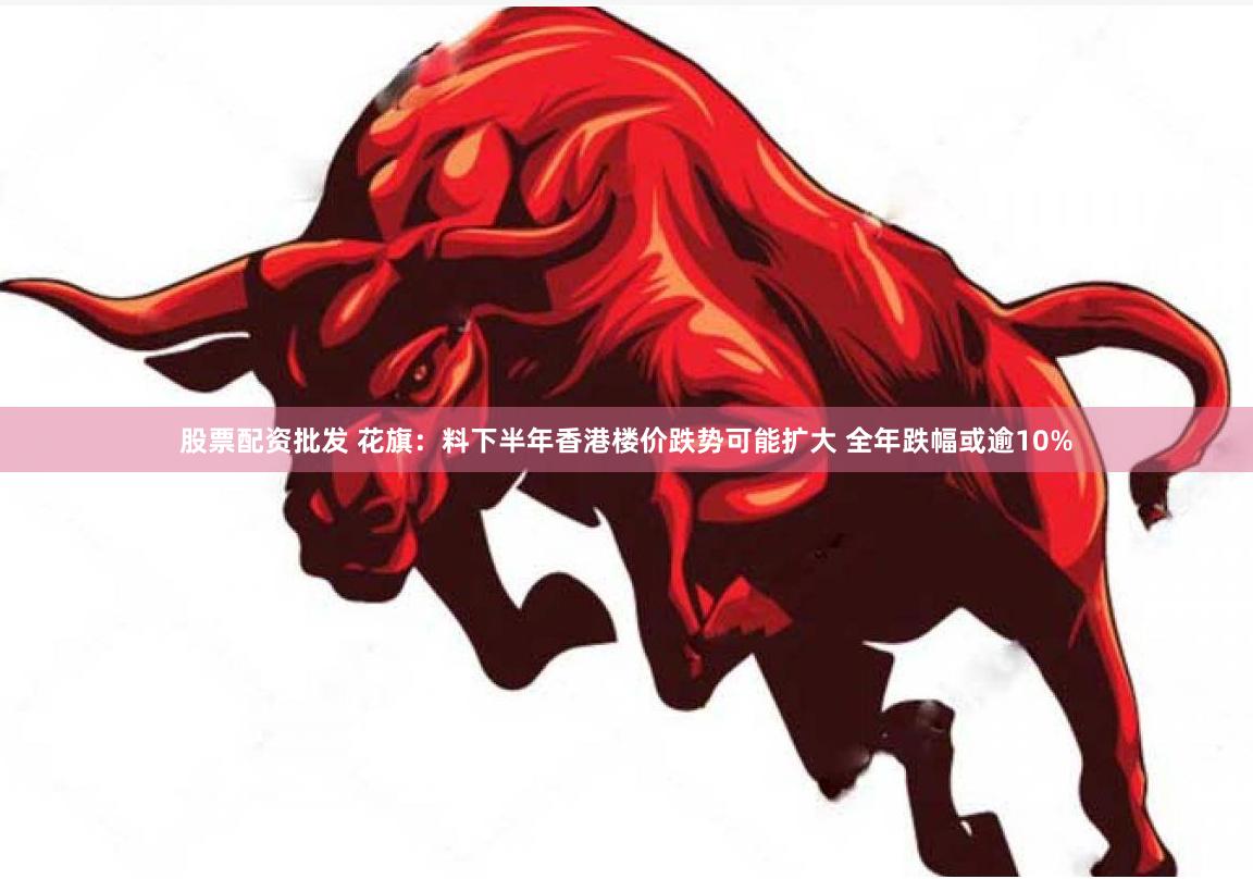 股票配资批发 花旗：料下半年香港楼价跌势可能扩大 全年跌幅或逾10%