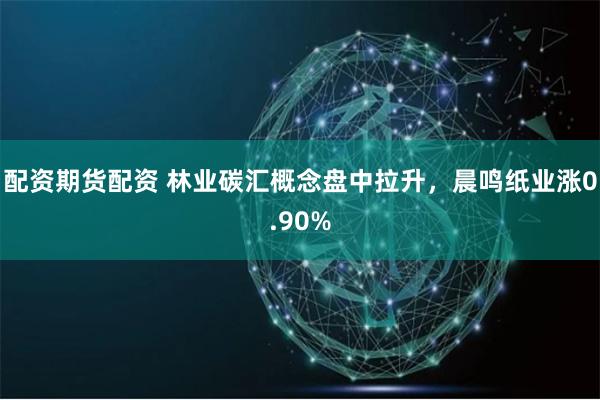 配资期货配资 林业碳汇概念盘中拉升，晨鸣纸业涨0.90%