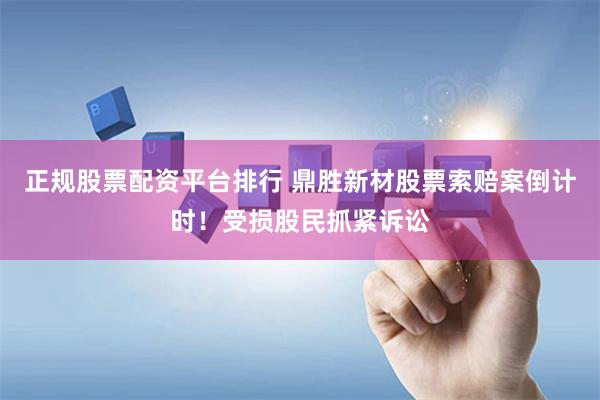 正规股票配资平台排行 鼎胜新材股票索赔案倒计时！受损股民抓紧诉讼
