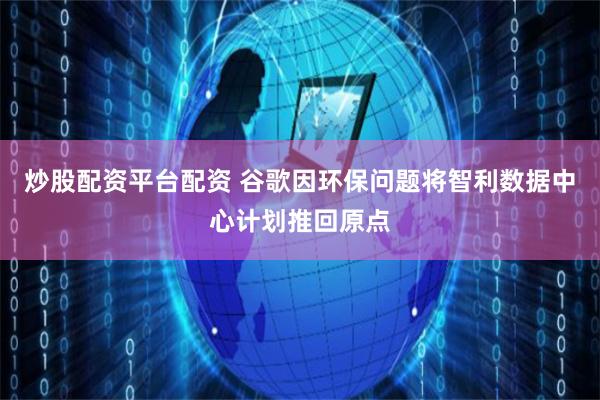 炒股配资平台配资 谷歌因环保问题将智利数据中心计划推回原点