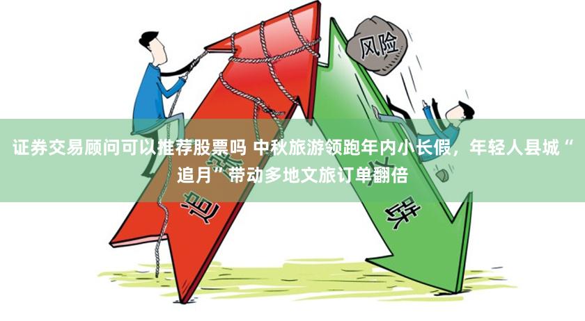 证券交易顾问可以推荐股票吗 中秋旅游领跑年内小长假，年轻人县城“追月”带动多地文旅订单翻倍