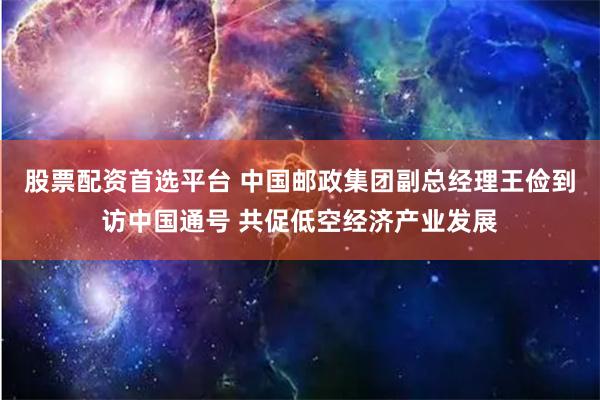 股票配资首选平台 中国邮政集团副总经理王俭到访中国通号 共促低空经济产业发展