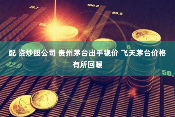 配 资炒股公司 贵州茅台出手稳价 飞天茅台价格有所回暖