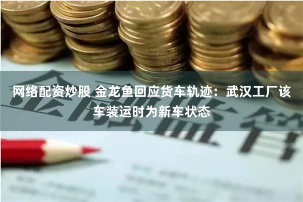 网络配资炒股 金龙鱼回应货车轨迹：武汉工厂该车装运时为新车状态