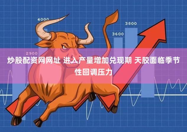 炒股配资网网址 进入产量增加兑现期 天胶面临季节性回调压力