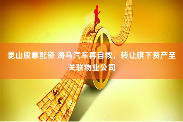 昆山股票配资 海马汽车再自救，转让旗下资产至关联物业公司