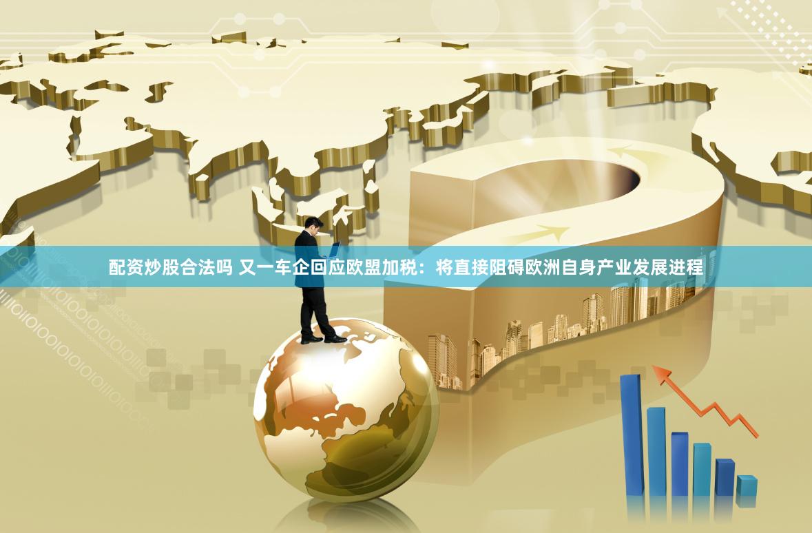 配资炒股合法吗 又一车企回应欧盟加税：将直接阻碍欧洲自身产业发展进程