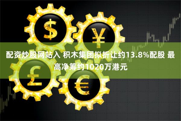 配资炒股网站入 积木集团拟折让约13.8%配股 最高净筹约1020万港元