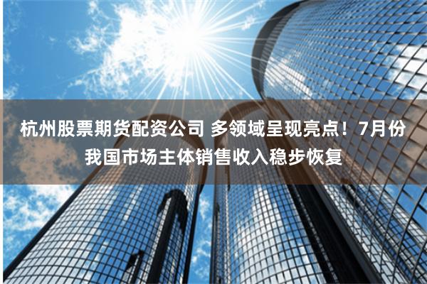 杭州股票期货配资公司 多领域呈现亮点！7月份我国市场主体销售收入稳步恢复