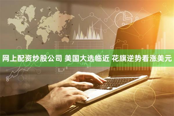 网上配资炒股公司 美国大选临近 花旗逆势看涨美元