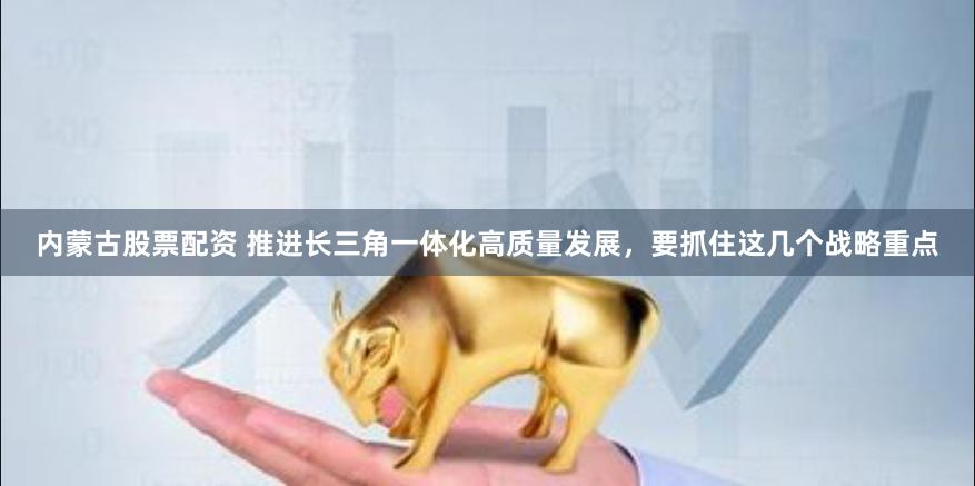 内蒙古股票配资 推进长三角一体化高质量发展，要抓住这几个战略重点