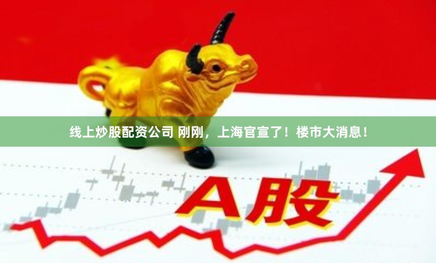 线上炒股配资公司 刚刚，上海官宣了！楼市大消息！