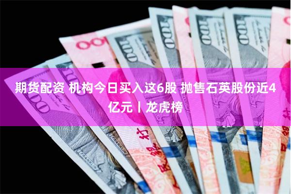期货配资 机构今日买入这6股 抛售石英股份近4亿元丨龙虎榜